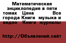 Математическая энциклопедия в пяти томах › Цена ­ 1 000 - Все города Книги, музыка и видео » Книги, журналы   